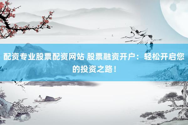 配资专业股票配资网站 股票融资开户：轻松开启您的投资之路！