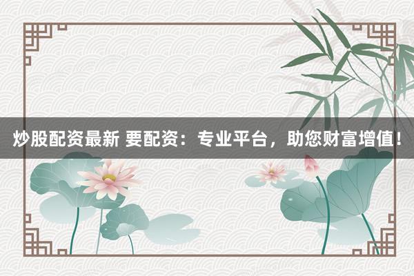 炒股配资最新 要配资：专业平台，助您财富增值！
