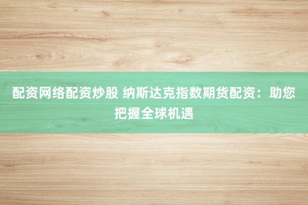配资网络配资炒股 纳斯达克指数期货配资：助您把握全球机遇