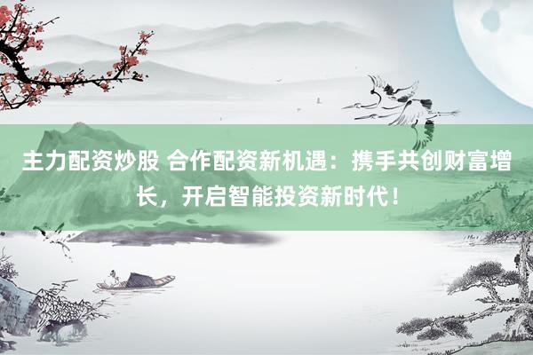 主力配资炒股 合作配资新机遇：携手共创财富增长，开启智能投资新时代！
