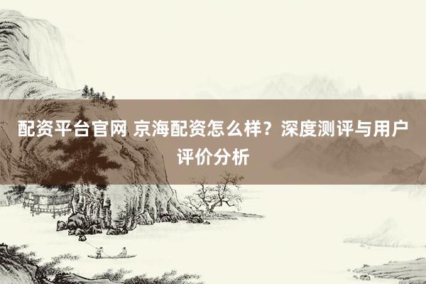 配资平台官网 京海配资怎么样?深度测评与用户评价分析