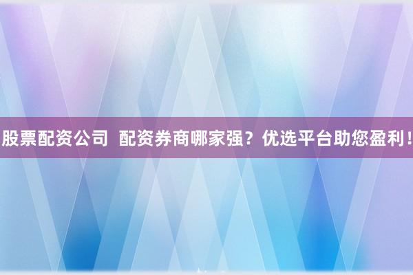 股票配资公司  配资券商哪家强？优选平台助您盈利！