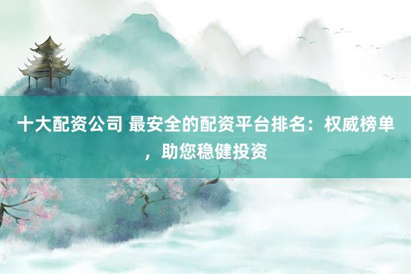 十大配资公司 最安全的配资平台排名：权威榜单，助您稳健投资