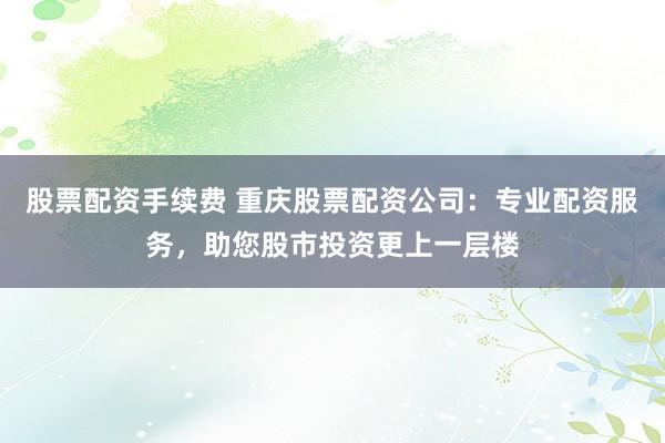 股票配资手续费 重庆股票配资公司：专业配资服务，助您股市投资更上一层楼