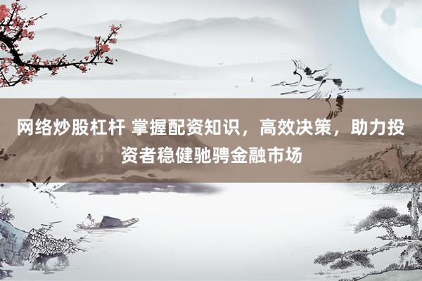 网络炒股杠杆 掌握配资知识，高效决策，助力投资者稳健驰骋金融市场