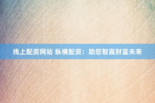 线上配资网站 纵横配资：助您智赢财富未来