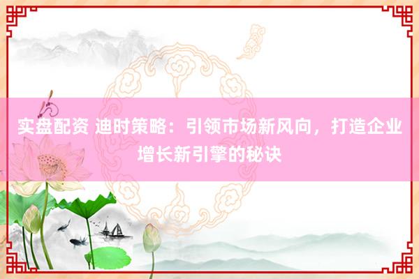 实盘配资 迪时策略：引领市场新风向，打造企业增长新引擎的秘诀