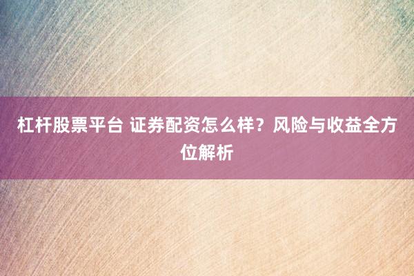 杠杆股票平台 证券配资怎么样？风险与收益全方位解析