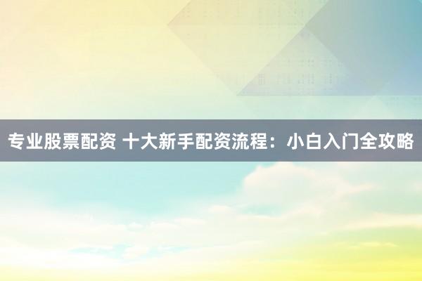 专业股票配资 十大新手配资流程：小白入门全攻略