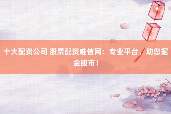 十大配资公司 股票配资唯信网：专业平台，助您掘金股市！