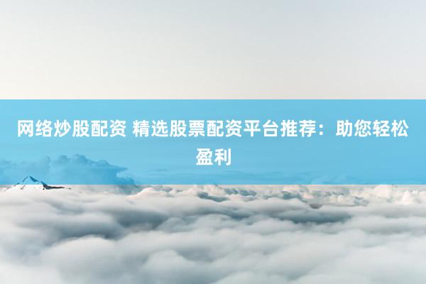 网络炒股配资 精选股票配资平台推荐：助您轻松盈利