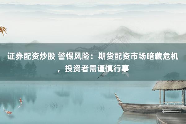 证券配资炒股 警惕风险：期货配资市场暗藏危机，投资者需谨慎行事