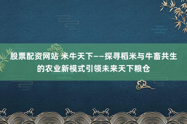 股票配资网站 米牛天下——探寻稻米与牛畜共生的农业新模式引领未来天下粮仓