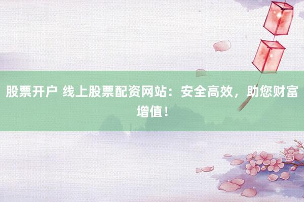 股票开户 线上股票配资网站：安全高效，助您财富增值！