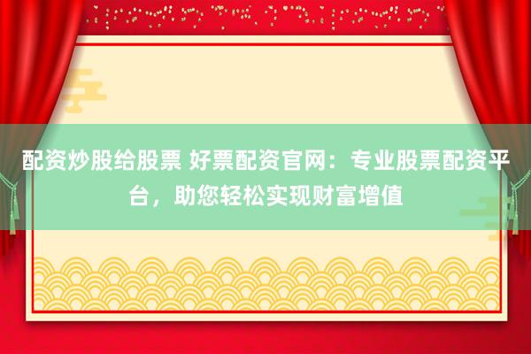 配资炒股给股票 好票配资官网：专业股票配资平台，助您轻松实现财富增值