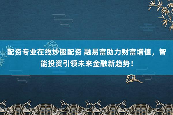 配资专业在线炒股配资 融易富助力财富增值，智能投资引领未来金融新趋势！